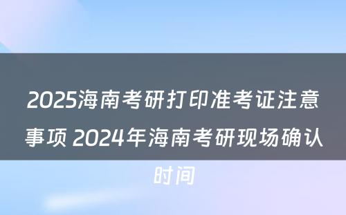 2025海南考研打印准考证注意事项 2024年海南考研现场确认时间