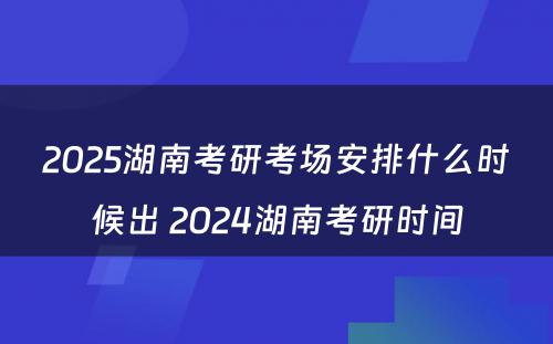 2025湖南考研考场安排什么时候出 2024湖南考研时间