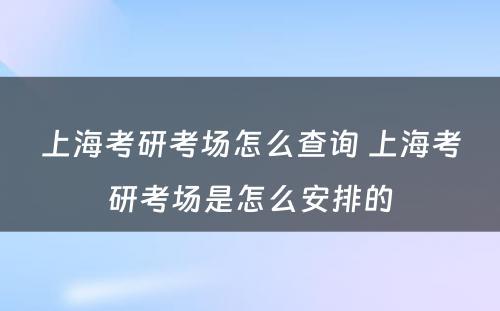 上海考研考场怎么查询 上海考研考场是怎么安排的