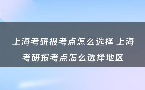 上海考研报考点怎么选择 上海考研报考点怎么选择地区