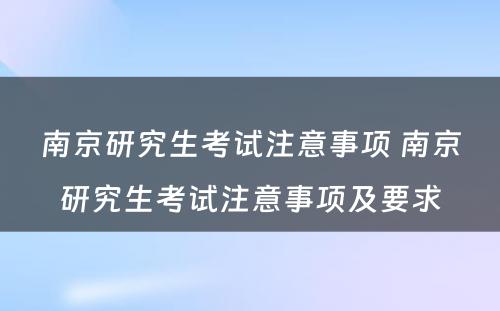 南京研究生考试注意事项 南京研究生考试注意事项及要求