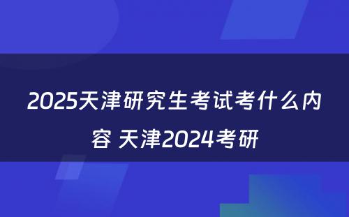 2025天津研究生考试考什么内容 天津2024考研