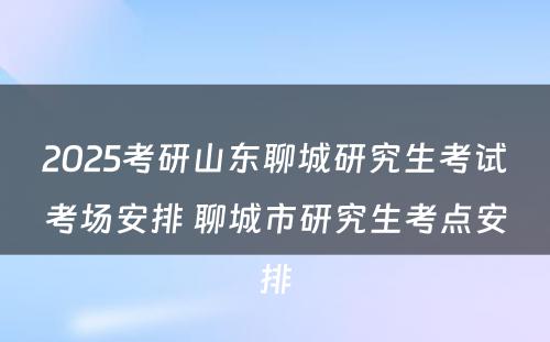 2025考研山东聊城研究生考试考场安排 聊城市研究生考点安排