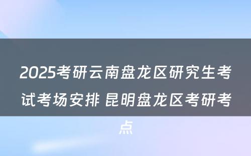 2025考研云南盘龙区研究生考试考场安排 昆明盘龙区考研考点