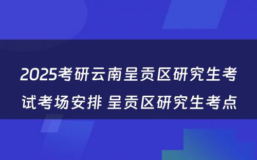 2025考研云南呈贡区研究生考试考场安排 呈贡区研究生考点