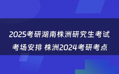 2025考研湖南株洲研究生考试考场安排 株洲2024考研考点