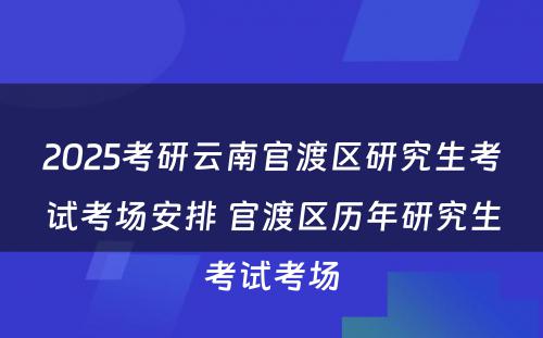 2025考研云南官渡区研究生考试考场安排 官渡区历年研究生考试考场