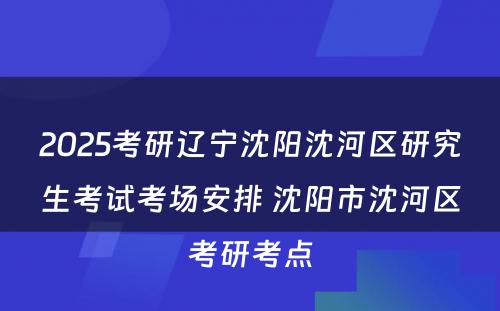 2025考研辽宁沈阳沈河区研究生考试考场安排 沈阳市沈河区考研考点