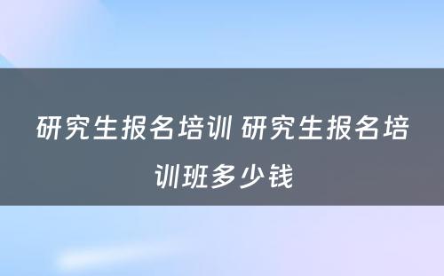 研究生报名培训 研究生报名培训班多少钱