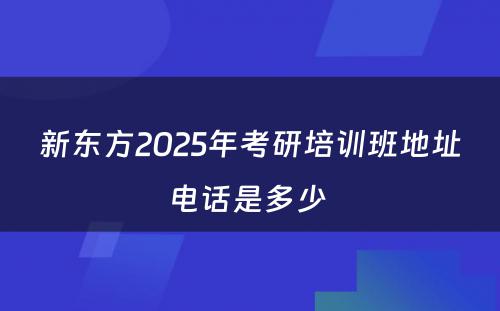 新东方2025年考研培训班地址电话是多少 