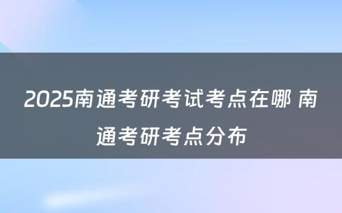 2025南通考研考试考点在哪 南通考研考点分布