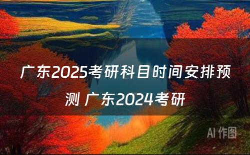 广东2025考研科目时间安排预测 广东2024考研