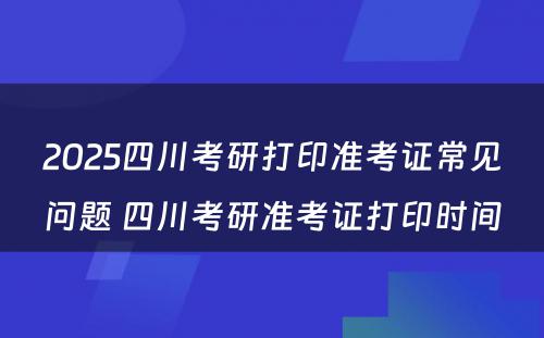 2025四川考研打印准考证常见问题 四川考研准考证打印时间