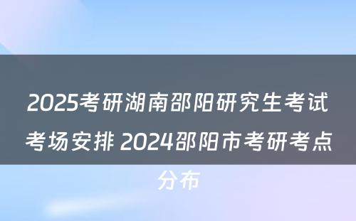 2025考研湖南邵阳研究生考试考场安排 2024邵阳市考研考点分布