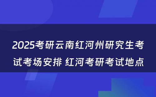 2025考研云南红河州研究生考试考场安排 红河考研考试地点