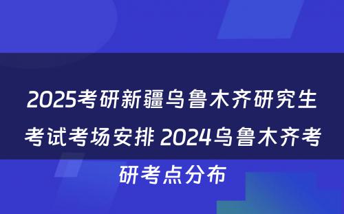 2025考研新疆乌鲁木齐研究生考试考场安排 2024乌鲁木齐考研考点分布