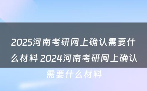 2025河南考研网上确认需要什么材料 2024河南考研网上确认需要什么材料