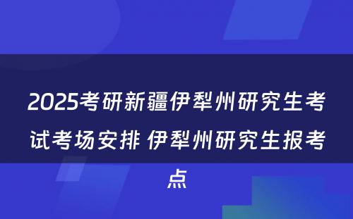 2025考研新疆伊犁州研究生考试考场安排 伊犁州研究生报考点