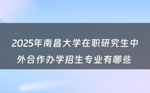 2025年南昌大学在职研究生中外合作办学招生专业有哪些 