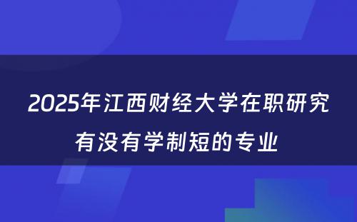 2025年江西财经大学在职研究有没有学制短的专业 