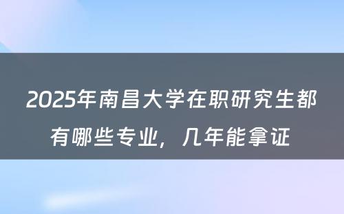 2025年南昌大学在职研究生都有哪些专业，几年能拿证 