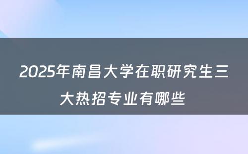 2025年南昌大学在职研究生三大热招专业有哪些 