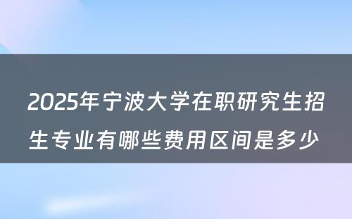 2025年宁波大学在职研究生招生专业有哪些费用区间是多少 