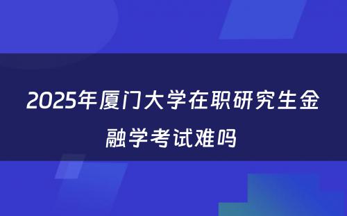 2025年厦门大学在职研究生金融学考试难吗 