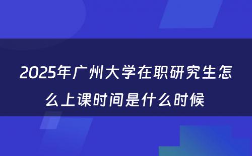 2025年广州大学在职研究生怎么上课时间是什么时候 