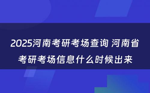 2025河南考研考场查询 河南省考研考场信息什么时候出来