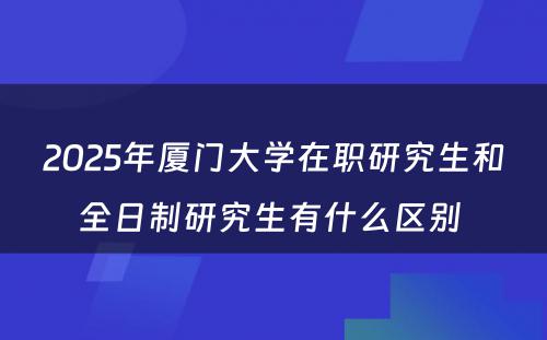 2025年厦门大学在职研究生和全日制研究生有什么区别 