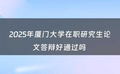 2025年厦门大学在职研究生论文答辩好通过吗 