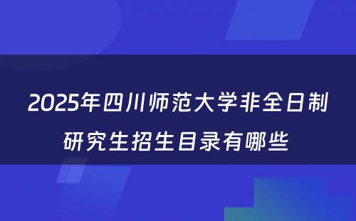 2025年四川师范大学非全日制研究生招生目录有哪些 