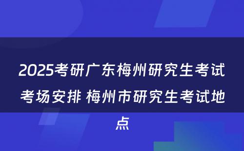 2025考研广东梅州研究生考试考场安排 梅州市研究生考试地点