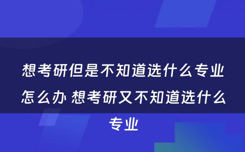 想考研但是不知道选什么专业怎么办 想考研又不知道选什么专业