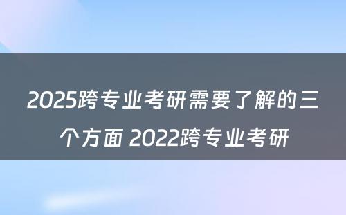 2025跨专业考研需要了解的三个方面 2022跨专业考研