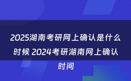 2025湖南考研网上确认是什么时候 2024考研湖南网上确认时间