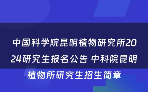 中国科学院昆明植物研究所2024研究生报名公告 中科院昆明植物所研究生招生简章