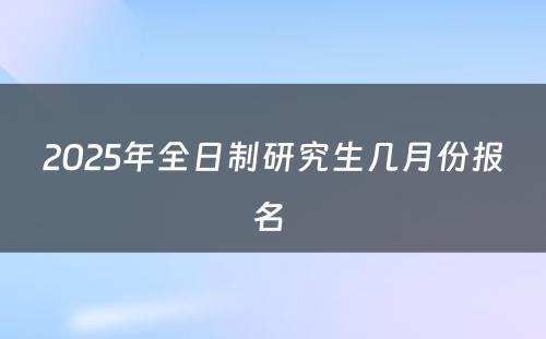 2025年全日制研究生几月份报名 