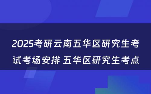 2025考研云南五华区研究生考试考场安排 五华区研究生考点