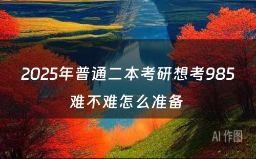 2025年普通二本考研想考985难不难怎么准备 