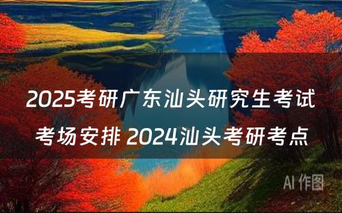 2025考研广东汕头研究生考试考场安排 2024汕头考研考点