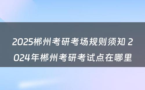 2025郴州考研考场规则须知 2024年郴州考研考试点在哪里