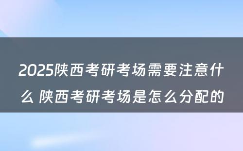 2025陕西考研考场需要注意什么 陕西考研考场是怎么分配的