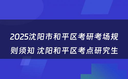 2025沈阳市和平区考研考场规则须知 沈阳和平区考点研究生