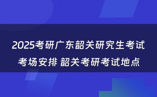 2025考研广东韶关研究生考试考场安排 韶关考研考试地点