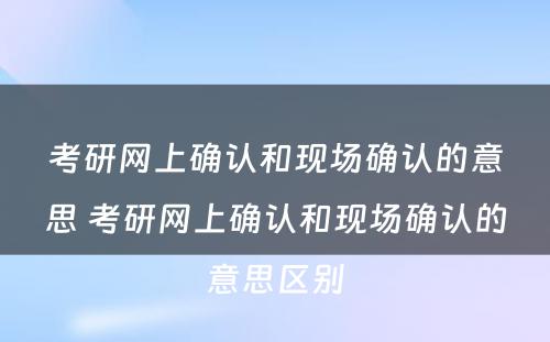 考研网上确认和现场确认的意思 考研网上确认和现场确认的意思区别