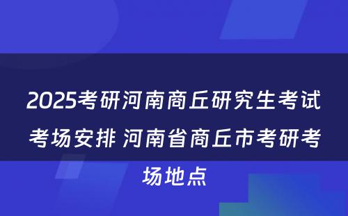 2025考研河南商丘研究生考试考场安排 河南省商丘市考研考场地点