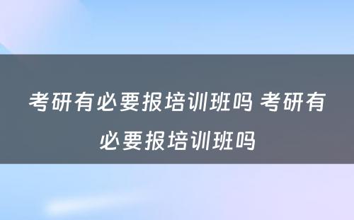 考研有必要报培训班吗 考研有必要报培训班吗