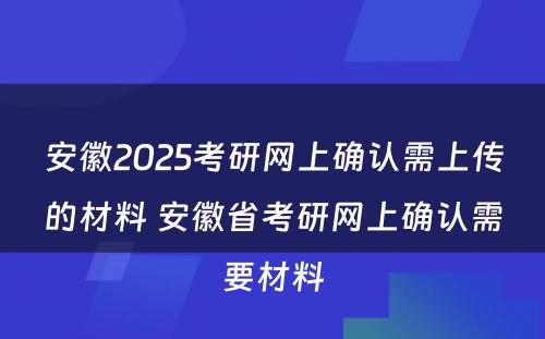 安徽2025考研网上确认需上传的材料 安徽省考研网上确认需要材料